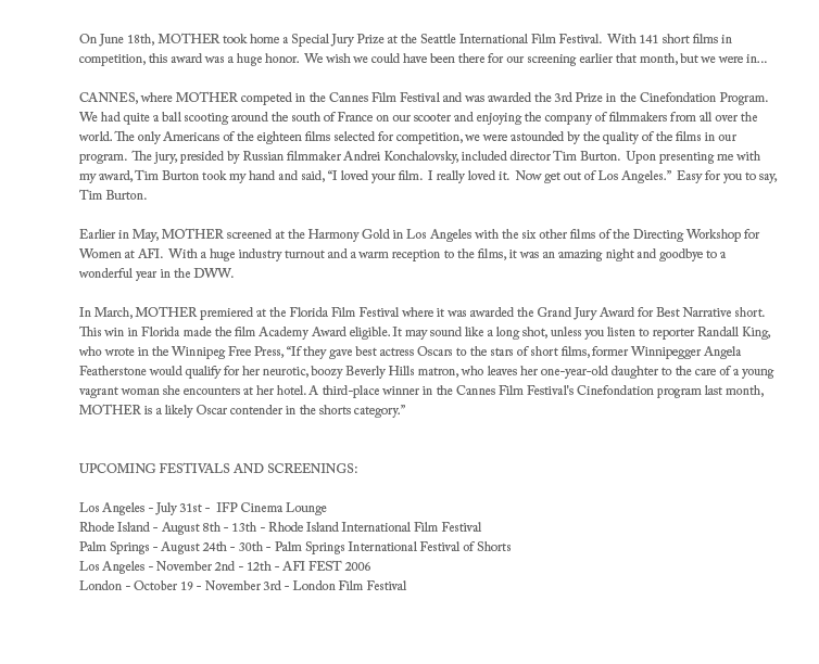 On June 18th, MOTHER took home a Special Jury Prize at the Seattle International Film Festival.  With 141 short films in 
competition, this award was a huge honor.  We wish we could have been there for our screening earlier that month, but we were in...

CANNES, where MOTHER competed in the Cannes Film Festival and was awarded the 3rd Prize in the Cinefondation Program.  We had quite a ball scooting around the south of France on our scooter and enjoying the company of filmmakers from all over the world. The only Americans of the eighteen films selected for competition, we were astounded by the quality of the films in our program.  The jury, presided by Russian filmmaker Andrei Konchalovsky, included director Tim Burton.  Upon presenting me with my award, Tim Burton took my hand and said, I loved your film.  I really loved it.  Now get out of Los Angeles.  Easy for you to say, Tim Burton.

Earlier in May, MOTHER screened at the Harmony Gold in Los Angeles with the six other films of the Directing Workshop for Women at AFI.  With a huge industry turnout and a warm reception to the films, it was an amazing night and goodbye to a wonderful year in the DWW.

In March, MOTHER premiered at the Florida Film Festival where it was awarded the Grand Jury Award for Best Narrative short.  This win in Florida made the film Academy Award eligible. It may sound like a long shot, unless you listen to reporter Randall King, who wrote in the Winnipeg Free Press, If they gave best actress Oscars to the stars of short films, former Winnipegger Angela Featherstone would qualify for her neurotic, boozy Beverly Hills matron, who leaves her one-year-old daughter to the care of a young vagrant woman she encounters at her hotel. A third-place winner in the Cannes Film Festival's Cinefondation program last month, MOTHER is a likely Oscar contender in the shorts category.


UPCOMING FESTIVALS AND SCREENINGS:

Los Angeles - July 31st -  IFP Cinema Lounge 
Rhode Island - August 8th - 13th - Rhode Island International Film Festival
Palm Springs - August 24th - 30th - Palm Springs International Festival of Shorts
Los Angeles - November 2nd - 12th - AFI FEST 2006
London - October 19 - November 3rd - London Film Festival